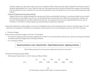 D
E
P
E
D
C
O
P
Y
of bread. However, you also have to take account your competition. What if there are 4 other sellers of bread? You will need to have to
divide the sales between the 5 of you. Does this mean your new forecast should be 100 units of bread? Not necessary. You should also
know the preference of your consumers. If more of them would prefer to buy more bread from you, then you should increase your sales
forecast.
- Production Capacity and man power (internal)
Suppose that you have already evaluated the macroeconomic factors and identified that there is a very strong market for your product
and consumers are very likely to buy from you. You forecasted that you will be able to sell 1,000 units of your product. However, you
only have 20 employees who are able to produce 20 units each. Your capacity cannot cover your expected demand hence, you are
limited by it. To be able to increase capacity, you should be able to expand your operations.
• Discuss the implications if sales budget is not correct. If understated, there can be lost opportunities in the form of forgone sales. If it is too
optimistic, the management may decide to unnecessarily increase capacity or hire more employees and end up with more inventories.
2. Production Budget
• Discuss what a production budget is and how it is formulated.
- A production budget provides information regarding the number of units that should be produced over a given accounting period based
on expected sales and targeted level of ending inventories.
- It is computed as follows
Required production in units = Expected Sales + Target Ending Inventories - Beginning Inventories
Note: Ending inventory of current period is beginning inventory of next period.
• Provide the following example (EASY):
- [A] Company forecasts sales in units for January to May as follows:
143
Jan Feb Mar Apr May
Units 2,000 2,200 2,500 2,800 3,000
This Teaching Guide is a donation by CHED to DepEd. It is for reference purposes only.
 