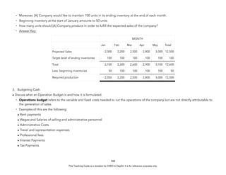 D
E
P
E
D
C
O
P
Y
- Moreover, [A] Company would like to maintain 100 units in its ending inventory at the end of each month.
- Beginning inventory at the start of January amounts to 50 units.
- How many units should [A] Company produce in order to fulfill the expected sales of the company?
- Answer Key:
3. Budgeting Cash
• Discuss what an Operation Budget is and how it is formulated.
- Operations budget refers to the variable and fixed costs needed to run the operations of the company but are not directly attributable to
the generation of sales.
- Examples of this are the following:
• Rent payments
• Wages and Salaries of selling and administrative personnel
• Administrative Costs
• Travel and representation expenses
• Professional fees
• Interest Payments
• Tax Payments
144
MONTH
Jan Feb Mar Apr May Total
Projected Sales 2,000 2,200 2,500 2,800 3,000 12,500
Target level of ending inventories 100 100 100 100 100 100
Total 2,100 2,300 2,600 2,900 3,100 12,600
Less: beginning inventories 50 100 100 100 100 50
Required production 2,050 2,200 2,500 2,800 3,000 12,500
This Teaching Guide is a donation by CHED to DepEd. It is for reference purposes only.
 