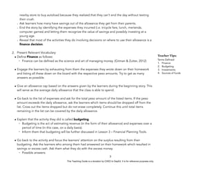 D
E
P
E
D
C
O
P
Y
nearby store to buy autoload because they realized that they can’t end the day without texting
their crush.
- Ask learners how many have savings out of the allowance they get from their parents.
- End the story by identifying the expenses they incurred (i.e. tricycle fare, lunch, merienda,
computer games) and letting them recognize the value of savings and possibly investing at a
young age.
- Reveal that most of the activities they do involving decisions on where to use their allowance is a
finance decision.
2. Present Relevant Vocabulary
• Define Finance as follows:
- Finance can be defined as the science and art of managing money. (Gitman & Zutter, 2012)
• Engage the learners by exhausting from them the expenses they wrote down on their homework
and listing all these down on the board with the respective peso amounts. Try to get as many
answers as possible.
• Give an allowance cap based on the answers given by the learners during the beginning story. This
will serve as the average daily allowance that the class is able to spend.
• Go back to the list of expenses and ask for the total peso amount of the listed items. If the peso
amount exceeds the daily allowance, ask the learners which items should be dropped off from the
list. Cross out the items dropped but do not erase completely. Continue this until total items
remaining in the list can be covered by the daily allowance.
• Explain that the activity they did is called budgeting.
- Budgeting is the act of estimating revenue (in the form of their allowance) and expenses over a
period of time (in this case, on a daily basis).
- Inform them that budgeting will be further discussed in Lesson 3 – Financial Planning Tools.
• Go back to the activity and focus the learners’ attention on the surplus resulting from their
budgeting. Ask the learners who among them had answered on their homework which resulted in
savings or excess cash. Ask them what they do with the excess money.
- Possible answers:
3
Teacher Tips:
Terms Defined:
1. Finance
2. Budgeting
3. Investments
4. Sources of funds
This Teaching Guide is a donation by CHED to DepEd. It is for reference purposes only.
 