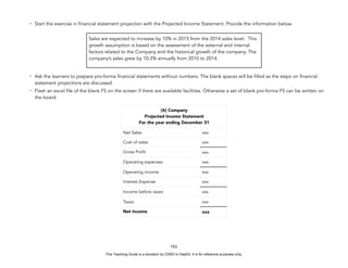 D
E
P
E
D
C
O
P
Y
- Start the exercise in financial statement projection with the Projected Income Statement. Provide the information below.
- Ask the learners to prepare pro-forma financial statements without numbers. The blank spaces will be filled as the steps on financial
statement projections are discussed.
- Flash an excel file of the blank FS on the screen if there are available facilities. Otherwise a set of blank pro-forma FS can be written on
the board.
153
Sales are expected to increase by 10% in 2015 from the 2014 sales level. This
growth assumption is based on the assessment of the external and internal
factors related to the Company and the historical growth of the company. The
company’s sales grew by 10.3% annually from 2010 to 2014.
[A] Company
Projected Income Statement
For the year ending December 31
Net Sales xxx
Cost of sales xxx
Gross Profit xxx
Operating expenses xxx
Operating income xxx
Interest Expense xxx
Income before taxes xxx
Taxes xxx
Net Income xxx
This Teaching Guide is a donation by CHED to DepEd. It is for reference purposes only.
 