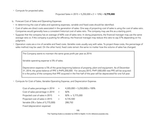 D
E
P
E
D
C
O
P
Y
- Compute for projected sales.
Projected Sales in 2015 = 5,250,000 x (1 + 10%) = 5,775,000
b. Forecast Cost of Sales and Operating Expenses
- In determining the cost of sales and operating expenses, variable and fixed costs should be identified.
- Cost of sales are direct costs associated in the generation of sales. One way of projecting cost of sales is using the cost of sales ratio.
Companies would generally have a consistent historical cost of sales ratio. The company may use this as a starting point.
- Suppose that the company has an average of 60% cost of sales ratio. In doing projections, the financial manager may use the same
average ratio or, if the company is pushing for efficiency, the financial manager may reduce this ratio to say 57% depending on his
judgment.
- Operation costs are a mix of variable and fixed costs. Variable costs usually vary with sales. To project these costs, the percentage of
sales method may be used. On the other hand, fixed costs remain the same no matter how the volume of sales has changed.
- Compute for Cost of Sales, Variable Operating Expense, and Depreciation Expense.
Cost of sales percentage in 2014 = 4,305,000 ÷ 5,250,000) x 100%
Cost of sales percentage in 2014 = 82%
Projected cost of sales in 2015 = 82% x 5,775,000
Projected cost of sales in 2015 = 4,735,500
Variable (5% x Sales of 5,775,000) 288,750
Fixed (depreciation expense)
155
The Company wants to maintain the same gross profit per year as 2014.
Variable operating expense is 5% of sales.
Depreciation expense is 5% of the gross beginning balance of property, plant and equipment. As of December
31, 2014, the gross balance of PPE is PHP5,200,000. For January 2015, PHP1,000,000 new PPE will be acquired.
It is the policy of the company that PPE acquired in the first half of the year will be depreciated for one full year.
This Teaching Guide is a donation by CHED to DepEd. It is for reference purposes only.
 