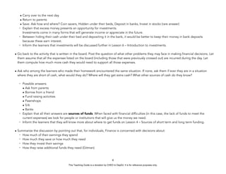 D
E
P
E
D
C
O
P
Y
• Carry over to the next day
• Return to parents
• Save. Ask how and where? Coin savers, Hidden under their beds, Deposit in banks, Invest in stocks (rare answer)
- Explain that excess money presents an opportunity for investments.
Investments come in many forms that will generate income or appreciate in the future.
- Between hiding their cash under their bed and depositing it in the bank, it would be better to keep their money in bank deposits
because these earn interest.
- Inform the learners that investments will be discussed further in Lesson 6 – Introduction to investments.
• Go back to the activity that is written in the board. Post the question of what other problems they may face in making financial decisions. Let
them assume that all the expenses listed on the board (including those that were previously crossed out) are incurred during the day. Let
them compute how much more cash they would need to support all those expenses.
• Ask who among the learners who made their homework encountered the same situation. If none, ask them if ever they are in a situation
where they are short of cash, what would they do? Where will they get extra cash? What other sources of cash do they know?
- Possible answers:
• Ask from parents
• Borrow from a friend
• Fund raising activities
• Pawnshops
• 5/6
• Banks
- Explain that all their answers are sources of funds. When faced with financial difficulties (in this case, the lack of funds to meet the
current expenses) we look for people or institutions that will give us the money we need.
- Inform the learners that they will know more about where to get funds on Lesson 4 – Sources of short term and long term funding.
• Summarize the discussion by pointing out that, for individuals, Finance is concerned with decisions about:
- How much of their earnings they spend
- How much they save or how much they need
- How they invest their savings
- How they raise additional funds they need (Gitman)
4
This Teaching Guide is a donation by CHED to DepEd. It is for reference purposes only.
 