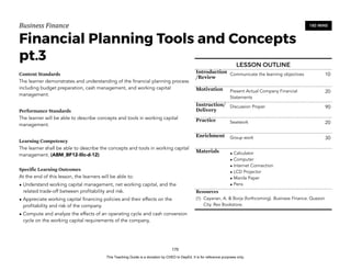 D
E
P
E
D
C
O
P
Y
Business'Finance
Financial Planning Tools and Concepts
pt.3
Content Standards
The learner demonstrates and understanding of the financial planning process
including budget preparation, cash management, and working capital
management.
Performance Standards
The learner will be able to describe concepts and tools in working capital
management.
Learning Competency
The learner shall be able to describe the concepts and tools in working capital
management. (ABM_BF12-IIIc-d-12)
Specific Learning Outcomes
At the end of this lesson, the learners will be able to:
• Understand working capital management, net working capital, and the
related trade-off between profitability and risk.
• Appreciate working capital financing policies and their effects on the
profitability and risk of the company.
• Compute and analyze the effects of an operating cycle and cash conversion
cycle on the working capital requirements of the company,
170
180 MINS
LESSON OUTLINE
Introduction
/Review
Communicate the learning objectives 10
Motivation Present Actual Company Financial
Statements
20
Instruction/
Delivery
Discussion Proper 90
Practice Seatwork 20
Enrichment Group work 30
Materials • Calculator
• Computer
• Internet Connection
• LCD Projector
• Manila Paper
• Pens
Resources
(1) Cayanan, A. & Borja (forthcoming). Business Finance. Quezon
City. Rex Bookstore.
This Teaching Guide is a donation by CHED to DepEd. It is for reference purposes only.
 