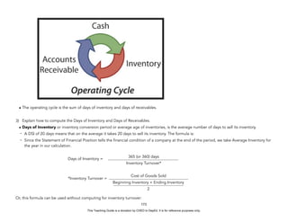 D
E
P
E
D
C
O
P
Y
• The operating cycle is the sum of days of inventory and days of receivables.
3) Explain how to compute the Days of Inventory and Days of Receivables.
• Days of Inventory or inventory conversion period or average age of inventories, is the average number of days to sell its inventory.
- A DSI of 20 days means that on the average it takes 20 days to sell its inventory. The formula is:
- Since the Statement of Financial Position tells the financial condition of a company at the end of the period, we take Average Inventory for
the year in our calculation.
Days of Inventory =
*Inventory Turnover =
Or, this formula can be used without computing for inventory turnover:
173
365 (or 360) days
Inventory Turnover*
Cost of Goods Sold
Beginning Inventory + Ending Inventory
2
This Teaching Guide is a donation by CHED to DepEd. It is for reference purposes only.
 
