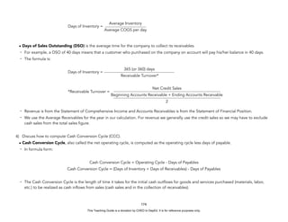 D
E
P
E
D
C
O
P
Y
Days of Inventory =
• Days of Sales Outstanding (DSO) is the average time for the company to collect its receivables.
- For example, a DSO of 40 days means that a customer who purchased on the company on account will pay his/her balance in 40 days.
- The formula is:
Days of Inventory =
*Receivable Turnover =
- Revenue is from the Statement of Comprehensive Income and Accounts Receivables is from the Statement of Financial Position.
- We use the Average Receivables for the year in our calculation. For revenue we generally use the credit sales so we may have to exclude
cash sales from the total sales figure.
4) Discuss how to compute Cash Conversion Cycle (CCC).
• Cash Conversion Cycle, also called the net operating cycle, is computed as the operating cycle less days of payable.
- In formula form:
Cash Conversion Cycle = Operating Cycle - Days of Payables
Cash Conversion Cycle = (Days of Inventory + Days of Receivables) - Days of Payables
- The Cash Conversion Cycle is the length of time it takes for the initial cash outflows for goods and services purchased (materials, labor,
etc.) to be realized as cash inflows from sales (cash sales and in the collection of receivables).
174
Average Inventory
Average COGS per day
365 (or 360) days
Receivable Turnover*
Net Credit Sales
Beginning Accounts Receivable + Ending Accounts Receivable
2
This Teaching Guide is a donation by CHED to DepEd. It is for reference purposes only.
 