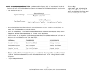 D
E
P
E
D
C
O
P
Y
• Days of Payables Outstanding (DPO) is the average number of days for the company to pay its
creditors. A DPO of 30 days means that the company waits for 30 days before paying its creditors.
- The formula for DPO is:
Days of Inventory =
*Payables Turnover =
- Purchases are taken from the Statement of Comprehensive Income and Accounts Payables are
taken from the Statement of Financial Position.
- Since the Statement of Financial Position tells the financial condition of a company at the end of
the period, we take Average payables for the year in our calculation.
- For purchases we are generally concerned about the credit purchases so the learner may have to
exclude cash purchases from the total sales figure.
- We can see that the numerators of the turnovers needed for the computation of cash conversion
cycle are all Income Statement Accounts, while the denominators are all Average Balance Sheet
Accounts.
- Graphical Representation
175
Teacher Tips
Ending Balance Sheet Accounts such as
Ending Accounts Receivable can also be
used in the computation of Turnover ratios
however, consistency must be applied.
FORMULA NUMERATOR DENOMINATOR
Inventory Turnover Cost of Goods Sold Average Inventory
Receivables Turnover Net Credit Sales Average Receivables
Payables Turnover Net Credit Purchases Average Payables
365 (or 360) days
Payables Turnover*
Net Credit Purchases
Beginning Accounts Payables + Ending Accounts Payables
2
This Teaching Guide is a donation by CHED to DepEd. It is for reference purposes only.
 