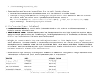 D
E
P
E
D
C
O
P
Y
- Conservative working capital financing policy
• Managing working capital is important because failure to do so may result in the closure of business.
- It must be noted that working capital requirements increase as the size or volume of the business increases.
- For example, a company needs PHP10 million in working capital to support an annual sales of PHP50 million. If the sales increase to
PHP100 million, will the PHP10 million working capital be enough? Most likely, the answer is no.
• Why? Because with PHP100 million sales, there will be more cash needed for the operations, more accounts receivable, and if the
company is a trading or a manufacturing company, more inventories.
6) Define Permanent and Temporary Working Capital.
• Permanent Working Capital is the minimum level of current assets required by a firm to carry-on its business operations given its
production capacity or relevant sales range.
• Temporary working capital is the excess of working capital over the permanent working capital given its production capacity or relevant
sales range. (Source: Learn Accounting with Online Accounting Course | Simplestudies.com. (2016). Simplestudies.com. Retrieved 13 May
2016, from http://simplestudies.com/what-are-the-types-of-working-capital)
• During the year, sales are not the same every month. This is why companies have slack season and peak season. If a company has annual
sales of PHP50 million, chances are these sales are not generated uniformly throughout the year. Given this situation, the net working capital
requirements during the slack season is lower than those during the peak season. The net working capital needed to support an operation
during the slack season represents the permanent working capital requirements while the additional net working capital needed during the
peak season represents the temporary working capital requirements.
• Illustrative Sample: Bugay is managing the working capital of SR Ice Cream. SR Ice Cream is engaged in the selling of different ice creams.
The following are the sales volume, and the working capital needed based on the recent years:
177
QUARTER SALES WORKING CAPITAL
1st (January to March) PHP200,000 PHP120,000
2nd (April to June) PHP900,000 PHP300,000
3rd (July to September) PHP750,000 PHP250,000
4th (October to December) PHP350,000 PHP150,000
This Teaching Guide is a donation by CHED to DepEd. It is for reference purposes only.
 