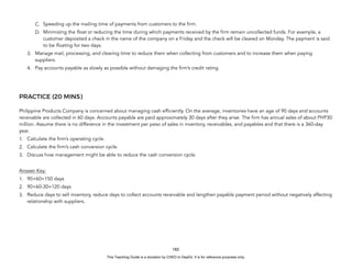 D
E
P
E
D
C
O
P
Y
C. Speeding up the mailing time of payments from customers to the firm.
D. Minimizing the float or reducing the time during which payments received by the firm remain uncollected funds. For example, a
customer deposited a check in the name of the company on a Friday and the check will be cleared on Monday. The payment is said
to be floating for two days.
3. Manage mail, processing, and clearing time to reduce them when collecting from customers and to increase them when paying
suppliers.
4. Pay accounts payable as slowly as possible without damaging the firm’s credit rating.
PRACTICE (20 MINS)
Philippine Products Company is concerned about managing cash efficiently. On the average, inventories have an age of 90 days and accounts
receivable are collected in 60 days. Accounts payable are paid approximately 30 days after they arise. The firm has annual sales of about PHP30
million. Assume there is no difference in the investment per peso of sales in inventory, receivables, and payables and that there is a 360-day
year.
1. Calculate the firm’s operating cycle.
2. Calculate the firm’s cash conversion cycle.
3. Discuss how management might be able to reduce the cash conversion cycle.
Answer Key:
1. 90+60=150 days
2. 90+60-30=120 days
3. Reduce days to sell inventory, reduce days to collect accounts receivable and lengthen payable payment period without negatively affecting
relationship with suppliers.
182
This Teaching Guide is a donation by CHED to DepEd. It is for reference purposes only.
 