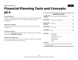 D
E
P
E
D
C
O
P
Y
Business'Finance
Financial Planning Tools and Concepts
pt.4
Content Standards
The learner demonstrates and understanding of the financial planning process
including budget preparation, cash management, and working capital
management.
Performance Standards
The learner will be able to describe concepts and tools in working capital
management.
Learning Competency
The learners shall be able to explain the tools in managing cash, receivables,
and inventory. (ABM_BF12-IIIc-d-12)
Specific Learning Outcomes
At the end of this lesson, the learners will be able to explain how to manage
cash, accounts receivables, and inventories.
184
180 MINS
LESSON OUTLINE
Introduction
/Review
Communicate the learning objectives 10
Motivation Real life situational analysis 20
Instruction/
Delivery
Discussion 90
Enrichment Group work 30
Evaluation Quiz 30
Materials • Calculator
• Computer
• Internet Connection
• LCD Projector
• Manila Paper
• Pens
Resources
(1) Cayanan, A. & Borja (forthcoming). Business Finance. Quezon
City. Rex Bookstore.
This Teaching Guide is a donation by CHED to DepEd. It is for reference purposes only.
 