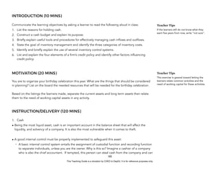 D
E
P
E
D
C
O
P
Y
INTRODUCTION (10 MINS)
Communicate the learning objectives by asking a learner to read the following aloud in class:
1. List the reasons for holding cash.
2. Construct a cash budget and explain its purpose.
3. Briefly explain useful tools and procedures for effectively managing cash inflows and outflows.
4. State the goal of inventory management and identify the three categories of inventory costs.
5. Identify and briefly explain the use of several inventory control systems.
6. List and explain the four elements of a firm’s credit policy and identify other factors influencing
credit policy.
MOTIVATION (20 MINS)
You are to organize your birthday celebration this year. What are the things that should be considered
in planning? List on the board the needed resources that will be needed for the birthday celebration.
Based on the listings the learners made, separate the current assets and long term assets then relate
them to the need of working capital assets in any activity.
INSTRUCTION/DELIVERY (120 MINS)
1. Cash
• Being the most liquid asset, cash is an important account in the balance sheet that will affect the
liquidity, and solvency of a company. It is also the most vulnerable when it comes to theft.
• A good internal control must be properly implemented to safeguard this asset:
- A basic internal control system entails the assignment of custodial function and recording function
to separate individuals, unless you are the owner. Why is this so? Imagine a cashier of a company
who is also the chief accountant. If tempted, this person can steal cash from the company and can
185
Teacher Tips
If the learners still do not know what they
want five years from now, write “not sure”.
Teacher Tips
This exercise is geared toward letting the
learners relate common activities and the
need of working capital for these activities.
This Teaching Guide is a donation by CHED to DepEd. It is for reference purposes only.
 