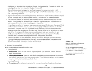 D
E
P
E
D
C
O
P
Y
manipulate the records so that nobody can discover that he is stealing. If you are the owner, you
probably will not steal from yourself and adjust the records?
- Cash collections should be supported by official receipts which are summarized in a daily
collection report. The daily collection report is going to useful for the next control measure for
cash – depositing collections.
- A good internal control over cash is by depositing all collections intact. The daily collection reports
are now compared with the deposit slips to find out if all collections are indeed deposited.
- If all collections need to be deposited, then payments must be made through a check voucher
system. There must also be two signatories in the check to provide a check and balance. If the
business is small then the entrepreneur’s signature may suffice.
- For small payments like the fare given to a messenger, a petty cash fund is used. A petty cash fund
which should be minimal in amount, will be issued to a petty cash fund custodian, say the office
administrator. The petty cash fund may be PHP10,000 or PHP20,000. Disbursements from this
petty cash funds must be supported by a petty cash voucher signed by the recipient of the petty
cash. When the petty cash fund is almost depleted, the petty cash fund custodian will get
reimbursements. This reimbursement will go through the check voucher system where the
custodian gets a check with the petty cash vouchers as supporting documents.
- The check must also be cross-checked by drawing two lines on the payee section of the check.
This cross-checking requires depositing of a check. It cannot be encashed. This makes it more
difficult for somebody who stole a check to get the money.
2. Motives For Holding Cash
• The following are the reasons for holding cash:
- Primary Reasons
a. Transactional. This is the cash used for paying expenses such as salaries, utilities, rent and
taxes, among others.
b. Compensating balance. This is the cash held to meet bank requirements such as the minimum
cash balance you maintain for checking accounts and if you have existing loans, banks may also
require a minimum amount of deposit with them.
- Secondary Reasons
a. Precautionary. This is the cash maintained for emergencies such as the additional cash you
186
Teacher Tips
Relate the classification of the working
capital assets to operations.
You can discuss and differentiate the
classification of the same assets as classified
in the statement of financial position.
You may relate your discussion with the
financial ratios topic.
This Teaching Guide is a donation by CHED to DepEd. It is for reference purposes only.
 