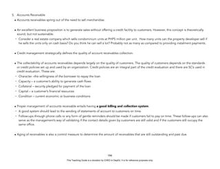 D
E
P
E
D
C
O
P
Y
5. Accounts Receivable
• Accounts receivables spring out of the need to sell merchandise.
• An excellent business proposition is to generate sales without offering a credit facility to customers. However, this concept is theoretically
sound, but not sustainable.
- Consider a real estate company which sells condominium units at PHP5 million per unit. How many units can the property developer sell if
he sells the units only on cash basis? Do you think he can sell a lot? Probably not as many as compared to providing instalment payments.
• Credit management strategically defines the quality of account receivables collection.
• The collectability of accounts receivables depends largely on the quality of customers. The quality of customers depends on the standards
or credit policies set up and used by an organization. Credit policies are an integral part of the credit evaluation and there are 5C’s used in
credit evaluation. These are:
- Character –the willingness of the borrower to repay the loan
- Capacity – a customer’s ability to generate cash flows
- Collateral – security pledged for payment of the loan
- Capital – a customer’s financial resources
- Condition – current economic or business conditions
• Proper management of accounts receivable entails having a good billing and collection system.
- A good system should lead to the sending of statements of account to customers on time.
- Follow-ups through phone calls or any form of gentle reminders should be made if customers fail to pay on time. These follow-ups can also
serve as the management’s way of validating if the contact details given by customers are still valid and if the customers still occupy the
same office.
• Aging of receivables is also a control measure to determine the amount of receivables that are still outstanding and past due.
194
This Teaching Guide is a donation by CHED to DepEd. It is for reference purposes only.
 