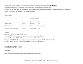 D
E
P
E
D
C
O
P
Y
• One way to control inventory is to classify inventory into a classification system called ABC Analysis.
• Inventories classified as “A” are high valued items which should be safeguarded the most.
• B items, on the other hand, are average-cost items that should be safeguarded more than C items but not as much as A items.
• While C items have low cost and is the least safeguarded.
To summarize:
Sources:
Agamata, F. (2014). Management Services.
Gitman, L. (1976). Principles of managerial finance. New York: Harper & Row.
Gitman, L. & Joehnk, M. (1981). Fundamentals of investing. New York: Harper & Row.
Horngren, C. (1972). Cost accounting; a managerial emphasis. Englewood Cliffs, N.J.: Prentice-Hall.
Roque, R. (1990). Reviewer in Management Advisory Services. Roque Press, Inc.
ENRICHMENT (30 MINS)
Group work:
What are the three ways for Maria to better manage her cash balance?
196
INVENTORY CLASS
A B C
Money value High Medium Low
Quality of control Very strict Strict Not too Strict
Inventory movement (flows) Slow Relatively fast Fast
This Teaching Guide is a donation by CHED to DepEd. It is for reference purposes only.
 
