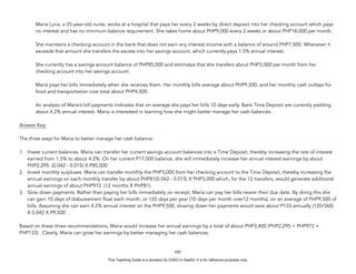 D
E
P
E
D
C
O
P
Y
Maria Luna, a 25-year-old nurse, works at a hospital that pays her every 2 weeks by direct deposit into her checking account which pays
no interest and has no minimum balance requirement. She takes home about PHP9,000 every 2 weeks or about PHP18,000 per month.
She maintains a checking account in the bank that does not earn any interest income with a balance of around PHP7,500. Whenever it
exceeds that amount she transfers the excess into her savings account, which currently pays 1.5% annual interest.
She currently has a savings account balance of PHP85,000 and estimates that she transfers about PHP3,000 per month from her
checking account into her savings account.
Maria pays her bills immediately when she receives them. Her monthly bills average about PHP9,500, and her monthly cash outlays for
food and transportation cost total about PHP4,500.
An analysis of Maria’s bill payments indicates that on average she pays her bills 10 days early. Bank Time Deposit are currently yielding
about 4.2% annual interest. Maria is interested in learning how she might better manage her cash balances.
Answer Key:
The three ways for Maria to better manage her cash balance:
1. Invest current balances. Maria can transfer her current savings account balances into a Time Deposit, thereby increasing the rate of interest
earned from 1.5% to about 4.2%. On her current P17,000 balance, she will immediately increase her annual interest earnings by about
PHP2,295. (0.042 - 0.015) X P85,000
2. Invest monthly surpluses. Maria can transfer monthly the PHP3,000 from her checking account to the Time Deposit, thereby increasing the
annual earnings on each monthly transfer by about PHP81(0.042 - 0.015) X PHP3,000 which, for the 12 transfers, would generate additional
annual earnings of about PHP972 (12 months X PHP81).
3. Slow down payments. Rather than paying her bills immediately on receipt, Maria can pay her bills nearer their due date. By doing this she
can gain 10 days of disbursement float each month, or 120 days per year (10 days per month over12 months), on an average of PHP9,500 of
bills. Assuming she can earn 4.2% annual interest on the PHP9,500, slowing down her payments would save about P133 annually (120/360)
X 0.042 X P9,500 .
Based on these three recommendations, Maria would increase her annual earnings by a total of about PHP3,400 (PHP2,295 + PHP972 +
PHP133) . Clearly, Maria can grow her earnings by better managing her cash balances.
197
This Teaching Guide is a donation by CHED to DepEd. It is for reference purposes only.
 