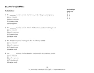D
E
P
E
D
C
O
P
Y
EVALUATION (30 MINS)
Multiple Choice
1. The _________ inventory consists of all items currently in the production process.
(a) raw materials
(b) work-in-process
(c) finished goods
(d) apital goods
2. The _________ inventory consists of items that have been produced but not yet sold.
(a) raw materials
(b) work-in-process
(c) finished goods
(d) capital goods
3. The three basic types of inventory are all of the following EXCEPT
(a) raw materials
(b) work-in-process
(c) finished goods
(d) capital goods
4. The _________ inventory contains the basic components of the production process.
(a) raw materials
(b) work-in-process
(c) finished goods
(d) capital goods
198
Teacher Tips
Answer Key
1. B
2. C
3. D
4. A
5. D
This Teaching Guide is a donation by CHED to DepEd. It is for reference purposes only.
 