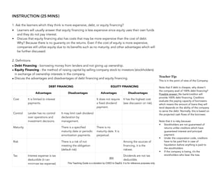 D
E
P
E
D
C
O
P
Y
INSTRUCTION (25 MINS)
1. Ask the learners which they think is more expensive, debt, or equity financing?
• Learners will usually answer that equity financing is less expensive since equity uses their own funds
and they do not pay interest.
• Discuss that equity financing also has costs that may be more expensive than the cost of debt.
Why? Because there is no guaranty on the returns. Even if the cost of equity is more expensive,
companies still utilize equity due to its benefits such as no maturity, and other advantages which will
be further discussed.
2. Definitions
• Debt Financing - borrowing money from lenders and not giving up ownership.
• Equity Financing - the method of raising capital by selling company stock to investors (stockholders)
in exchange of ownership interests in the company.
• Discuss the advantages and disadvantages of debt financing and equity financing.
203
DEBT FINANCING EQUITY FINANCING
Advantages Disadvantages Advantages Disadvantages
Cost It is limited to interest
payments.
It does not require
a fixed dividend
payment.
It has the highest cost
(see discussion on risk).
Control Lender has no control
over operations and
investment decisions.
It may limit cash dividend
declaration by
management.
Maturity There is a specified
maturity date or periodic
amortization payments.
There is no
maturity date. It is
perpetual.
Risk There is a risk of not
meeting the obligation
(default risk)
Among the sources of
financing, it is the
riskiest.
Tax Interest expense is tax
deductible (it can
minimize tax expense).
Dividends are not tax
deductible.
Teacher Tip:
This is in the point of view of the Company.
Note that if debt is cheaper, why doesn’t
the company avail of 100% debt financing?
Possible answer: No bank/creditor will
provide 100% debt financing. Creditors
evaluate the paying capacity of borrowers
which means the amount of loans they will
tend depends on the ability of the company
to serve the debt. Normally, this is based on
the projected cash flows of the borrower.
Note that it is risky because:
• Stockholders are not guaranteed of
returns unlike creditors which have
guaranteed interest and principal
payment.
• Under the corporation code, creditors
have to be paid first in case of
liquidation before anything is paid to
the stockholders
• If the company is losing, it’s the
stockholders who bear the loss.
This Teaching Guide is a donation by CHED to DepEd. It is for reference purposes only.
 