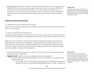 D
E
P
E
D
C
O
P
Y
• Sample response: Financing a long-term investment through a short-term loan. Let us say you are a
restaurant owner and you are planning to open another branch which will cost you PHP8 million.
The returns on this investment will be realised over a number of years. Therefore, financing it
through a short-term loan, say one year, will give you too much pressure to pay the loan because
the new branch may not have generated enough cash flow within the year to cover the PHP8
million.
INSTRUCTION (35 MINUTES)
1. Differentiate long-term and short-term financing.
Short term financing is debt scheduled to be paid within a year while long-term financing is debt to be
paid in more than a year.
2. Recap on liquidity risks and liquidity ratios.
Liquidity risk typically refers to the inability of an investor to buy or sell an asset to avoid financial loss. It
can also refer to the inability to meet obligations since assets are tied up with investments or inventory.
Ratios such as the current ratio and quick ratio measure the institution’s liquidity. There should be a
balance between liquid funds and investments. Too high liquidity ratios will have opportunity costs
since these funds could have been invested to yield earnings. Too low liquidity ratios, however, may
cause the institution to default on payments should emergency situations arise. Enough liquid assets
should be available to meet short term obligations.
3. Enumerate and describe the sources and uses of short-term funds. Provide actual examples under
each type of source, if applicable.
• Suppliers Credit – refers to the extension of payment due date by suppliers.
• Discuss the effects of stretching payables and show the computation for interest effects of
not taking discounts.
• For example, the terms 2/10 (2% discount if paid within 10 days) with the due date of
60 days will result in annual interest of (2/98)*(360/50 days), or 14.69%. Therefore, by
205
Teacher Tip:
If the learners are passive, cite a few more
examples, such as a small lending company
with collections that have mismatched when
giving out loans, to give them more insights
on the topic at hand.
Teacher Tip:
You may ask the learners to identify the
sources of short-term and long-term funds
in class or in groups. This activity may be
performed before enumerating the sources
on the teaching guide. The objective of this
activity is to get the learners’ interest about
the subject.
This Teaching Guide is a donation by CHED to DepEd. It is for reference purposes only.
 
