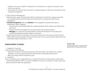 D
E
P
E
D
C
O
P
Y
- Its effect is not only to a specific company but on all companies or a group of companies under
similar circumstances.
- Such factors are a result of the environment a company operates in rather than the decisions of the
company’s management.
3. Role of Financial Management
• Ask the learners, given the factors that influence market price, how will the company ensure that
such objectives will be achieved? Reveal the answer that this is achieved through financial
management.
• Financial management deals with decisions that are supposed to maximize the value of
shareholders’ wealth. (Cayanan)
- These decisions will ultimately affect the markets perception of the company and influence the
share price.
- The goal of financial management is to maximize the value of shares of stocks.
- Managers of a corporation are responsible for making the decisions for the company that
would lead towards shareholders’ wealth maximization.
• Tell the learners that for the next parts of this course, they will fill in the shoes of a Chief Financial
Officer (CFO) and every problem that they will encounter for this course should be dealt with having
shareholders wealth maximization in mind.
ENRICHMENT (5 MINS)
1. Integration of Learning
• Ask the learners the following:
- Aside from the factors mentioned during class, what other factors can influence the investor’s
perception on the company’s performance which would ultimately affect share price?
- Why is the study of finance important to you?
2. Homework
• Go to a business in your locality. Ask who is in charge of the finances of the business. Interview the
“Chief Financial Officer (“CFO”) or the Vice-President for Finance” and ask them to report about their
roles and functions within the organization.
9
Teacher Tips:
Possible answers: Ethics, Corporate Social
Responsibilities, Employee Relationships.
This Teaching Guide is a donation by CHED to DepEd. It is for reference purposes only.
 