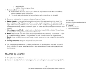 D
E
P
E
D
C
O
P
Y
• Leverage ratio
• Stability of operating cash flows
• Restrictions (Debt covenants)
• Some lenders like banks may require a minimum deposit balance with their branch for as
long as the loans remain outstanding.
• The bank’s approval may also be secured before cash dividends can be declared.
5. Enumerate and describe the sources and uses of long-term funds.
• Equity investors – these are the individuals/corporations which are issued common stock. They
share in the ownership of the company. There are also equity investors who do not have voting
rights in the company but have a share in dividends, usually a fixed percentage. These investors are
issued preferred stock. Holders of preferred shares are first to receive dividends than common stock
holders.
• Internally generated funds – not all profits are distributed to stockholders. Most of the profits are
re-invested and used by companies to finance their needs.
• Banks – they provide long-term loans, depending on the nature of the need. For example, a 5-year
to 10-year loan may be granted if the purpose of the loan is construction of an office building.
• Bonds – these are debt investments where an investor loans money to an entity which borrows the
funds.
• Lending companies – they can also provide long-term loans.
6. The company’s capital structure is a major consideration for deciding which long-term sources of
funds to utilize. The target would be to balance debt and equity and come up with the minimum
cost of capital.
PRACTICE (20 MINUTES)
1. Group the class into 4 teams
2. Have them identify whether the following are short-term or long-term sources of financing. (EASY)
207
Teacher Tip:
In times of liquidation, this is the order of
payment priority:
• Creditors
• Preferred stockholders
• Common stockholders
This Teaching Guide is a donation by CHED to DepEd. It is for reference purposes only.
 