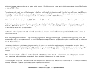 D
E
P
E
D
C
O
P
Y
JG Summit was also unable to exercise the upsize option of up to 110 million common shares, which could have increased the total deal size to
as much as $300 million.
The deal attracted a mix of long-only funds, passive index funds and hedge funds, the source said. The index funds will have to buy JG Summit
before it goes into the MSCI index in order to keep their exposure intact. The MSCI announcement did not include any information about the
weighting, but analysts estimate the conglomerate will account for between 5.5% and 6% of the index.
JG Summit is the only stock to go into the MSCI Philippine index following the latest semi-annual index review. No stocks will be removed.
The Philippine conglomerate said on October 1 that it has agreed to buy the San Miguel Group’s 27.1% stake in Meralco for approximately
Ps72 billion ($1.6 billion). This is the Gokongwei family’s first move into the power sector and, while the deal has yet to be completed, it seems
to have received the thumbs up from investors.
Confirmation of the acquisition helped to propel JG Summit’s share price from a low of Ps35 in mid-September to the November 12 close at
Ps49 – a gain of 40%.
Aside from getting a sizeable stake in a high dividend-paying company that supplies electricity to a quarter of the Philippine population, the
acquisition will give JG Summit a foothold in the country’s power industry, which is in the process of ramping up capacity to meet the needs of a
strongly growing economy.
The deal will also cement the company’s relationship with First Pacific. The Hong Kong-listed investment company owns just under 50% of
Meralco following a battle for control of the Philippine utility with the San Miguel group in 2009. After losing out to JG Summit, the San Miguel
Group has been trying to get out of its holdings in Meralco and after the sale of this 27% stake, the group will own no more shares in the
company.
When announcing the deal, JG Summit said that it intends to fund the acquisition through a combination of debt and equity, and president
Lance Gokongwei later told reporters in Manila that about two-thirds of the financing will come from debt.
The company has already sold $280 million worth of shares in Universal Robina in early October and, together with the $200 million raised from
this latest placement, it now has enough fresh cash to cover the equity portion.
212
This Teaching Guide is a donation by CHED to DepEd. It is for reference purposes only.
 