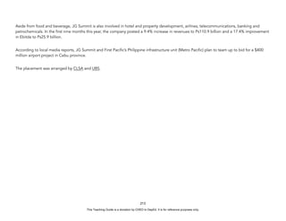 D
E
P
E
D
C
O
P
Y
Aside from food and beverage, JG Summit is also involved in hotel and property development, airlines, telecommunications, banking and
petrochemicals. In the first nine months this year, the company posted a 9.4% increase in revenues to Ps110.9 billion and a 17.4% improvement
in Ebitda to Ps25.9 billion.
According to local media reports, JG Summit and First Pacific’s Philippine infrastructure unit (Metro Pacific) plan to team up to bid for a $400
million airport project in Cebu province.
The placement was arranged by CLSA and UBS.
213
This Teaching Guide is a donation by CHED to DepEd. It is for reference purposes only.
 