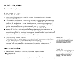 D
E
P
E
D
C
O
P
Y
INTRODUCTION (5 MINS)
Communicate learning objectives.
MOTIVATION (15 MINS)
1. Option A: Remind the learners of an example discussed previously regarding the restaurant
expansion worth PHP8 million.
• Financing a long-term investment through a short-term loan. Let us say you are a restaurant owner
and you are planning to open another branch which will cost you PHP8 million. The returns on this
investment will be realised over a number of years. Therefore, financing it through a short-term
loan, say one year, will give you too much pressure to pay the loan because the new branch may
not have generated enough cash flow within the year to cover the PHP8 million.
• Pose this question to the learners: How do you plan to finance the PHP 8 million?
• Answer Key: Since this is a long-term investment where the expected benefits are going to be
realized over a couple of years, this investment should be financed by long-term sources. Assuming
that both long-term debt and equities are accessible, part of the requirements must be financed by
long-term debt. The question is how do you obtain long-term debt.
2. Option B: Connect to real-life situations.
• Ask whether the learners have family businesses and whether they have witnessed the application
for loans of their respective businesses/families from financial institutions.
• In addition, inquire whether they are aware of business partnerships. Their respective family
businesses might have experiences of equity infusion from investors or business partners.
INSTRUCTION (25 MINS)
1. Ask the students what the usual loan products from banks they encounter are.
• Sample Responses
• Auto-Loan
215
Teacher Tip:
If the learners do not have any such first-
hand experience in loan applications and
business partnerships, share personal
experiences or witnessed practices.
Teacher Tip:
If you have access to the internet, go to the
website of some of our banks (eg. BDO,
BPI, Metrobank) and look for their loan
products. These loan products can be
presented in class for the learners to
appreciate.
This Teaching Guide is a donation by CHED to DepEd. It is for reference purposes only.
 