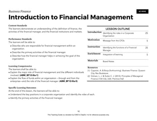 D
E
P
E
D
C
O
P
Y
Business'Finance
Introduction to Financial Management
Content Standards
The learners demonstrate an understanding of the definition of finance, the
activities of the financial manager, and the financial institutions and markets.
Performance Standards
The learners will be able to:
• Describe who are responsible for financial management within an
organization.
• Describe the primary activities of the financial manager.
• Describe how the financial manager helps in achieving the goal of the
organization.
Learning Competencies
The learners shall be able to:
• Explain the major role of financial management and the different individuals
involved. (ABM_BF12-IIIa-1)
• Explain the flow of funds within an organization – through and from the
enterprise—and the role of the financial manager. (ABM_BF12-IIIa-5)
Specific Learning Outcomes
At the end of this lesson, the learners will be able to:
• Understand the key positions in a corporate organization and identify the roles of each.
• Identify the primary activities of the financial manager.
10
60 MINS
LESSON OUTLINE
Introduction Identifying the roles in a Corporate
Organization
25
Motivation Message from the CFOs 5
Instruction Identifying the functions of a Financial
Manager
25
Enrichment Integration of learning 5
Materials Board Notes
Resources
(1) Cayanan, A. & Borja (forthcoming). Business Finance. Quezon
City. Rex Bookstore.
(2) Gitman, L. J. & Zutter C. J. (2012), Principles of Managerial
Finance (13th Ed), USA: Prentice-Hall
This Teaching Guide is a donation by CHED to DepEd. It is for reference purposes only.
 