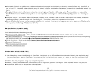 D
E
P
E
D
C
O
P
Y
• Provide the collaterals as agreed upon in the loan negotiation with proper documentation, if necessary and if applicable (e.g. annotation of
the TCT or CCT). Ensure that these collaterals are in the physical condition perceived by the creditors in determining the loanable value of the
loans.
• Comply with the provisions of loan covenant such as maintaining certain liquidity and leverage ratios. These conditions are supposed to
benefit the borrower so that his company will not be over-exposed to borrowing or he will monitor the liquidity position on a more regular
basis.
• Notify the creditor if the company is acquiring another company or the company is now the subject of acquisition. The interest of creditors
may be jeopardized if new owners take over the company or if the company is going to acquire another company.
• Do not default on the loans as much as possible. Aside from the creditors, there may be other parties such as the guarantors of the loan who
will be put at a disadvantage if the borrower defaults.
MOTIVATION (10 MINUTES)
Share the importance of the banking industry.
• Provision of Credit and Liquidity – Banks provide credit facilities to borrowers which allow them to address their liquidity concerns.
• Risk Management Services – Banks provide advisory service on asset-liability management and can also provide recommendations regarding
the appropriate financing schemes for a company’s funding requirement.
• Money Remittance – Banks can act as conduits or intermediaries for money remittances.
• Economic Development
• Channel for Saving and Investment
• Promotion of Entrepreneurship
ENRICHMENT (30 MINUTES)
A. Ask the students to visit a bank before the class. Have them inquire on the different loan requirements and steps in loan application, and
compare the different rates for the different loan products. Give them ample time to prepare for a report on what they have researched.
Divide the class into groups and assign each a topic to report on.
• Different Loan requirements for small business loan, loans to corporation, personal consumption loans, and other desired loan products.
• Steps in Loan Application for secured and unsecured loans.
218
Banks provide a mechanism for people to save which in
turn is used by entrepreneurs and corporations. This
function of the bank enhances economic activity.
}
This Teaching Guide is a donation by CHED to DepEd. It is for reference purposes only.
 