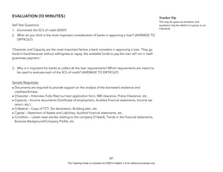 D
E
P
E
D
C
O
P
Y
EVALUATION (10 MINUTES)
Self-Test Questions:
1. Enumerate the 5C’s of credit (EASY)
2. What do you think is the most important consideration of banks in approving a loan? (AVERAGE TO
DIFFICULT)
‘Character and Capacity are the most important factors a bank considers in approving a loan. They go
hand-in-hand because without willingness to repay, the available funds to pay the loan will not in itself
guarantee payment.’
3. Why is it important for banks to collect all the loan requirements? Which requirements are meant to
be used to evaluate each of the 5C’s of credit? (AVERAGE TO DIFFICULT)
Sample Responses:
• Documents are required to provide support on the analysis of the borrower’s existence and
creditworthiness.
• Character – Interview, Fully filled out loan application form, NBI clearance, Police Clearance, etc.
• Capacity – Income documents (Certificate of employment, Audited financial statements, Income tax
return, etc.)
• Collateral – Copy of TCT, Tax declaration, Building plan, etc.
• Capital – Statement of Assets and Liabilities, Audited financial statements, etc.
• Condition – Latest news articles relating to the company (if listed), Trends in the financial statements,
Business Background/Company Profile, etc.
221
Teacher Tip
This may be given as recitation and
questions may be asked to a group or an
individual.
This Teaching Guide is a donation by CHED to DepEd. It is for reference purposes only.
 