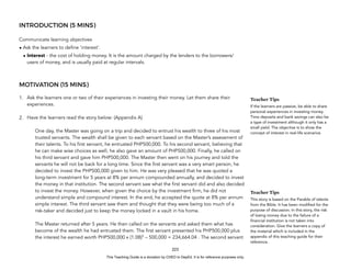 D
E
P
E
D
C
O
P
Y
INTRODUCTION (5 MINS)
Communicate learning objectives
• Ask the learners to define ‘interest’.
• Interest - the cost of holding money. It is the amount charged by the lenders to the borrowers/
users of money, and is usually paid at regular intervals.
MOTIVATION (15 MINS)
1. Ask the learners one or two of their experiences in investing their money. Let them share their
experiences.
2. Have the learners read the story below: (Appendix A)
One day, the Master was going on a trip and decided to entrust his wealth to three of his most
trusted servants. The wealth shall be given to each servant based on the Master’s assessment of
their talents. To his first servant, he entrusted PHP500,000. To his second servant, believing that
he can make wise choices as well, he also gave an amount of PHP500,000. Finally, he called on
his third servant and gave him PHP500,000. The Master then went on his journey and told the
servants he will not be back for a long time. Since the first servant was a very smart person, he
decided to invest the PHP500,000 given to him. He was very pleased that he was quoted a
long-term investment for 5 years at 8% per annum compounded annually, and decided to invest
the money in that institution. The second servant saw what the first servant did and also decided
to invest the money. However, when given the choice by the investment firm, he did not
understand simple and compound interest. In the end, he accepted the quote at 8% per annum
simple interest. The third servant saw them and thought that they were being too much of a
risk-taker and decided just to keep the money locked in a vault in his home.
The Master returned after 5 years. He then called on the servants and asked them what has
become of the wealth he had entrusted them. The first servant presented his PHP500,000 plus
the interest he earned worth PHP500,000 x (1.08)5
– 500,000 = 234,664.04 . The second servant
223
Teacher Tips
If the learners are passive, be able to share
personal experiences in investing money.
Time deposits and bank savings can also be
a type of investment although it only has a
small yield. The objective is to show the
concept of interest in real-life scenarios
Teacher Tips
This story is based on the Parable of talents
from the Bible. It has been modified for the
purpose of discussion. In this story, the risk
of losing money due to the failure of a
financial institution is not taken into
consideration. Give the learners a copy of
the material which is included in the
appendix of this teaching guide for their
reference.
This Teaching Guide is a donation by CHED to DepEd. It is for reference purposes only.
 