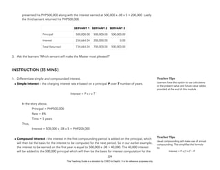 D
E
P
E
D
C
O
P
Y
presented his PHP500,000 along with the interest earned at 500,000 x .08 x 5 = 200,000 Lastly
the third servant returned his PHP500,000.
3. Ask the learners ‘Which servant will make the Master most pleased?’
INSTRUCTION (35 MINS)
1. Differentiate simple and compounded interest.
• Simple Interest – the charging interest rate r based on a principal P over T number of years.
Interest = P x r x T
In the story above,
Principal = PHP500,000
Rate = 8%
Time = 5 years
Thus,
Interest = 500,000 x .08 x 5 = PHP200,000
• Compound Interest - the interest in the first compounding period is added on the principal, which
will then be the basis for the interest to be computed for the next period. So in our earlier example,
the interest to be earned on the first year is equal to 500,000 x .08 = 40,000. The 40,000 interest
will be added to the 500,000 principal which will then be the basis for interest computation for the
224
Teacher Tips
Learners have the option to use calculators
or the present value and future value tables
provided at the end of this module .
Teacher Tips
Usual compounding will make use of annual
compounding. This simplifies the formula
to:
Interest = P x (1+r)T
– P
SERVANT 1 SERVANT 2 SERVANT 3
Principal 500,000.00 500,000.00 500,000.00
Interest 234,664.04 200,000.00 0.00
Total Returned 734,664.04 700,000.00 500,000.00
This Teaching Guide is a donation by CHED to DepEd. It is for reference purposes only.
 