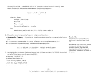 D
E
P
E
D
C
O
P
Y
second year; 540,000 x .08 = 43,200, and so on. The formula below shows the summary of the
effects of adding on the interest, where m is the compounding frequency.
Interest = ( P x (1 + ) (T x m)
) - P
In the story above,
Principal = PHP500,000
Rate = 8%
Time = 5 years
Compounding frequency = annually
Thus,
Interest = 500,000 x (1 + (0.08/1))(5x1)
– 500,000 = PHP234,664.04
2. Discuss the use of compounding frequency and provide illustrations.
• Compounding Frequency - the number of times interest is computed on a certain principal in one
year.
• If the investment pays annually, the interest is the same as computed above since m=1.
• If the investment pays semi-annually, the total interest will be equal to:
Interest = 500,000 x (1+(0.08/2))(5x2)
– 500,000 = PHP240,122.14
3. Ask the learners to compute the interest earned over the 5 year term with PHP500,000 as principal
using the following compounding periods. (EASY)
• Quarterly: PHP242,973.70
• Monthly: PHP244,922.85
• Semi-monthly: PHP245,416.34
• Daily (365 days): PHP245,879.66
225
Teacher Tips
Interest rates when quoted without any
qualification is assumed to be an annual
rate.
Note that with more compounding, interest
income can be higher as shown in the
illustrative example. Banks offer time
deposit products with different types of
compounding, thus affecting the interest to
be earned.
r
m
This Teaching Guide is a donation by CHED to DepEd. It is for reference purposes only.
 