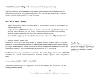 D
E
P
E
D
C
O
P
Y
with continuous compounding, which is almost equivalent to daily compounding.
The Truth-in-Lending act for Banks and other financial institutions requires that they disclose the
effective interest rates for loan products to borrowers. The effective rates should reflect the service
charges and other deductions from the loan proceeds.
MOTIVATION (20 MINS)
1. Ask the learners which is more valuable to them, to receive PHP1,000 today or receive PHP1,000
five months from now.
• Sample Response: PHP1,000 today, because there is uncertainty with regard to the receipt of the
PHP1000 five months from now. The student can be indifferent if he will be compensated by
receiving more 5 months from now, which is in the form of interest income.
• Recall the following saying: ‘A bird in the hand is worth two in the bush’ – Miguel de Cervantes
2. Read the following story in class.
Consider the case of Lola Clara. When she was 24 years old, her Papa gave her PHP50,000. She was
very happy and was immediately planning on spending the money. However, before she could spend
the money, her Mama taught her the importance of saving. Not wanting to disappoint her Mama, she
invested her money in a bank time deposit with an interest rate of 5% at that time.
Lola Clara became a very successful career woman but she somehow forgot that she placed PHP50,000
in the bank. She suddenly remembered and was shocked at what had happened to her money after 50
years.
It is now valued at 50,000 x (1.05)50
= 573,369.99.
This example is something of an exaggeration, of course. Nevertheless, it is important to note that
money grows through time.
227
Teacher Tips
This story shows how money grows over
time. Its worth in the future is dependent on
the amount invested today, which would be
a prelude to our discussion in future and
present value.
This Teaching Guide is a donation by CHED to DepEd. It is for reference purposes only.
 