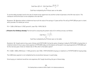 D
E
P
E
D
C
O
P
Y
Cash flow x {[(1+r)t
- 1)]/r} Cash flow x
or
Cash flow multiplied by the FV factor seen on the table.
To use the table provided, look for the rate of interest at the uppermost row and the number of periods on the left most column. The
intersection will be the factor to be multiplied to the cash flow.
Illustration: Mr. Mendoza wishes to determine how much the value of his savings in 5 years will be if he will put PHP1,000 per year in a bank
which provides 7% interest per annum.
FV = 1,000 x (FVA factor: 5.7507 period=5, rate=7%) = PHP5,750.70
• (Present of an Ordinary Annuity) The formula for computing the present value of an ordinary annuity is as follows:
Cash flow x
or
Cash flow multiplied by the PV factor seen on the table
Illustration: Mr. Yusoph wants to buy a pair of shoes worth PHP10,500. He has the option of paying it today for PHP10,500 or buying them in
instalment where he has to pay a down payment of PHP4,000 today, and the balance will be paid in two equal payments of PHP4,000 each
for the next two years. Given an interest rate of 10%, which is the better option?
PV = 4,000 + 4000 x (PVA factor: 1.7355 period=2, rate=10%) = PHP10,932.00 for buying on instalment vs. PV PHP10,500 for buying today.
The 4,000 down payment is not multiplied by the annuity factor because it is paid today.
Since buying on instalment would be more expensive, Mr. Yusoph should buy the pair of shoes today.
232
[(1+r)t
- 1]
r
1 -
r
1
(1+r)t
This Teaching Guide is a donation by CHED to DepEd. It is for reference purposes only.
 