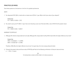 D
E
P
E
D
C
O
P
Y
PRACTICE (25 MINS)
Give these questions to the learners in the form of a graded quiz/exercise.
(EASY)
1. You deposited PHP1,500 in a bank with an interest rate of 5% for 1 year. What is the future value of your deposit?
Answer Key
FV = 1,500 x (1+0.05) = 1,575
2. You need to save up for P1,500 in 1 year. How much should you save now if the bank offers a rate of 5%? (Find the present value)
Answer Key
PV = 1,500/(1+0.05) = 1,428.57
(AVERAGE TO DIFFICULT)
1. FNB pays 6% interest compounded semi-annually. SNB pays 6% compounded monthly. Which bank offers the higher effective annual rate?
Answer Key
FNB = (1+(0.06/2))2
- 1 = 6.090%
SNB = (1+(0.06/12))12
= 6.168%
Therefore, SNB offers the higher effective annual rate. For equal rates, the more compounding the better.
2. Compute the present value and future value of PHP100 cash flow for the following combination of discount rates and times:
a. r = 8%, t = 5 years
233
This Teaching Guide is a donation by CHED to DepEd. It is for reference purposes only.
 
