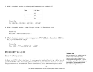 D
E
P
E
D
C
O
P
Y
5. What is the present value of the following cash flow stream if the interest is 6%?
Answer Key
PV = 300/1.06 + 400/(1.062
) + 500/(1.063
) = 1,059.827
6. What is the present value of a 3-year annuity of PHP100 if the discount rate is 6%?
Answer Key
PVA = 100 x PVA factor(2.673) = 267.3
7. What is the present value of a 5-year annuity payment of PHP1,000 with a discount rate of 5% if the
first payment will be made today?
Answer Key
PVA = (1000 x PVA factor(4.329))/1.05 = 4,122.87
ENRICHMENT (20 MINS)
Discuss the following scenario:
Mr. Sotto won PHP10 million in the lottery. He was very excited to collect his winnings and had several
plans for his PHP10 million. He would buy his dream house, car, and a lot more. However, he was very
disappointed when the officers from PCSO said that he will not get his PHP10 million pesos upfront.
235
Teacher Tips
Give this exercise if the time permits. This
medium length problem shows the
importance of compounding and future
value. Have the learners answer in groups
on their best option. This will allow them to
discuss among themselves and develop
their understanding on time value.
Year Cash Flow
1 300
2 400
3 500
This Teaching Guide is a donation by CHED to DepEd. It is for reference purposes only.
 