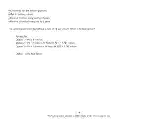 D
E
P
E
D
C
O
P
Y
He, however, has the following options:
• Get 8.1 million upfront
• Receive 1 million every year for 10 years
• Receive 1.8 million every year for 5 years
The current government bonds have a yield of 5% per annum. Which is the best option?
Answer Key
Option 1 = PV is 8.1 million
Option 2 = PV = 1 million x PV factor (7.721) = 7.721 million
Option 3 = PV = 1.8 million x PV factor (4.329) = 7.792 million
Option 1 is the best option.
236
This Teaching Guide is a donation by CHED to DepEd. It is for reference purposes only.
 