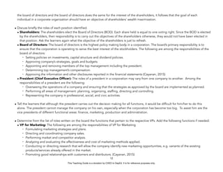 D
E
P
E
D
C
O
P
Y
the board of directors and the board of directors does the same for the interest of the shareholders, it follows that the goal of each
individual in a corporate organization should have an objective of shareholders’ wealth maximization.
• Discuss briefly the roles of each position identified.
• Shareholders: The shareholders elect the Board of Directors (BOD). Each share held is equal to one voting right. Since the BOD is elected
by the shareholders, their responsibility is to carry out the objectives of the shareholders otherwise, they would not have been elected in
that position. Ask the learners again what the objective of the shareholders is just to refresh.
• Board of Directors: The board of directors is the highest policy making body in a corporation. The board’s primary responsibility is to
ensure that the corporation is operating to serve the best interest of the stockholders. The following are among the responsibilities of the
board of directors:
- Setting policies on investments, capital structure and dividend policies.
- Approving company’s strategies, goals and budgets.
- Appointing and removing members of the top management including the president.
- Determining top management’s compensation.
- Approving the information and other disclosures reported in the financial statements (Cayanan, 2015)
• President (Chief Executive Officer): The roles of a president in a corporation may vary from one company to another. Among the
responsibilities of a president are the following:
- Overseeing the operations of a company and ensuring that the strategies as approved by the board are implemented as planned.
- Performing all areas of management: planning, organizing, staffing, directing and controlling.
- Representing the company in professional, social, and civic activities.
• Tell the learners that although the president carries out the decision making for all functions, it would be difficult for him/her to do this
alone. The president cannot manage the company on his own, especially when the corporation has become too big. To assist him are the
vice presidents of different functional areas: finance, marketing, production and administration.
• Determine from the list of roles written on the board the functions that pertain to the respective VPs. Add the following functions if needed:
• VP for Marketing: The following are among the responsibilities of VP for Marketing
- Formulating marketing strategies and plans.
- Directing and coordinating company sales.
- Performing market and competitor analysis.
- Analyzing and evaluating the effectiveness and cost of marketing methods applied.
- Conducting or directing research that will allow the company identify new marketing opportunities, e.g. variants of the existing
products/services already offered in the market.
- Promoting good relationships with customers and distributors. (Cayanan, 2015)
12
This Teaching Guide is a donation by CHED to DepEd. It is for reference purposes only.
 