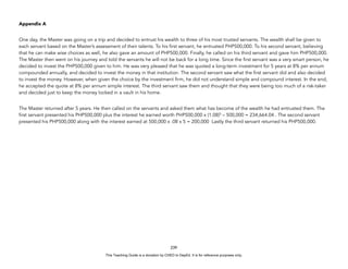 D
E
P
E
D
C
O
P
Y
Appendix A
One day, the Master was going on a trip and decided to entrust his wealth to three of his most trusted servants. The wealth shall be given to
each servant based on the Master’s assessment of their talents. To his first servant, he entrusted PHP500,000. To his second servant, believing
that he can make wise choices as well, he also gave an amount of PHP500,000. Finally, he called on his third servant and gave him PHP500,000.
The Master then went on his journey and told the servants he will not be back for a long time. Since the first servant was a very smart person, he
decided to invest the PHP500,000 given to him. He was very pleased that he was quoted a long-term investment for 5 years at 8% per annum
compounded annually, and decided to invest the money in that institution. The second servant saw what the first servant did and also decided
to invest the money. However, when given the choice by the investment firm, he did not understand simple and compound interest. In the end,
he accepted the quote at 8% per annum simple interest. The third servant saw them and thought that they were being too much of a risk-taker
and decided just to keep the money locked in a vault in his home.
The Master returned after 5 years. He then called on the servants and asked them what has become of the wealth he had entrusted them. The
first servant presented his PHP500,000 plus the interest he earned worth PHP500,000 x (1.08)5
– 500,000 = 234,664.04 . The second servant
presented his PHP500,000 along with the interest earned at 500,000 x .08 x 5 = 200,000 Lastly the third servant returned his PHP500,000.
239
This Teaching Guide is a donation by CHED to DepEd. It is for reference purposes only.
 