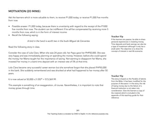 D
E
P
E
D
C
O
P
Y
MOTIVATION (20 MINS)
Ask the learners which is more valuable to them, to receive P1,000 today, or receive P1,000 five months
from now.
• Possible answer: P1,000 today, because there is uncertainty with regard to the receipt of the P1000
five months from now. The student can be indifferent if he will be compensated by receiving more 5
months from now, which is in the form of interest income.
• Recall the following saying:
A bird in the hand is worth two in the bush–Miguel de Cervantes
Read the following story in class.
Consider the case of Lola Clara. When she was 24 years old, her Papa gave her PHP50,000. She was
very happy and was immediately planning on spending the money. However, before she could spend
the money, her Mama taught her the importance of saving. Not wanting to disappoint her Mama, she
invested her money in a bank time deposit with an interest rate of 5% at that time.
Lola Clara became very successful career woman but she somehow forgot that she placed PHP50,000
in the bank. She suddenly remembered and was shocked at what had happened to her money after 50
years.
It is now valued at 50,000 x (1.05)50
= 573,369.99.
This example is something of an exaggeration, of course. Nevertheless, it is important to note that
money grows through time.
241
Teacher Tip
If the learners are passive, be able to share
personal experiences in investing money.
Time deposits and bank savings can also be
a type of investment although it only has a
small yield. The objective is to show the
concept of interest in real-life scenarios
Teacher Tip
This story is based on the Parable of talents
from the Bible. It has been modified for the
purpose of discussion. In this story, the risk
of losing money due to the failure of a
financial institution is not taken into
consideration. Give the learners a copy of
the material which is included in the
appendix of this teaching guide for their
reference.
This Teaching Guide is a donation by CHED to DepEd. It is for reference purposes only.
 