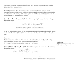 D
E
P
E
D
C
O
P
Y
Discuss how to compute for present value and future value of annuity payments. Illustrate how the
present and future values are used.
An annuity is a stream of equal periodic cash flows over a specified period. First, you have to
distinguish between ordinary annuity and annuity due. Ordinary annuity payments are made at the end
of each period (usually annually), while for annuity due, the cash flow occurs at the beginning of each
period. We shall first illustrate ordinary annuities.
(Future Value of an Ordinary Annuity) The formula for computing the future value of an ordinary
annuity is as follows:
Cash flow x {[(1+r)t - 1)]/r}
or
Cash flow multiplied by the FV factor seen on the table
To use the table provided, look for the rate of interest at the uppermost row and the number of periods
on the on the first column (leftmost). The intersection will be the factor to be multiplied to the cash
flow.
Illustration:
Mr. Mendoza wishes to determine how much will be the value of his savings in 5 years if he will put
PHP1,000 per year in a bank which provides 7% interest per annum.
FV = 1,000 x (FVA factor: 5.7507 period=5, rate=7%) = PHP5,750.70
(Present Value of an Ordinary Annuity). The formula for computing the present value of an ordinary
annuity is as follows:
'''''''''''''''''''''''''''''''''''Cash'ﬂow'mul$plied'by'the'PV'factor'seen'on'the'table'
246
Teacher Tip
Walkthrough the process of getting each
EAR using the formula provided.
This Teaching Guide is a donation by CHED to DepEd. It is for reference purposes only.
 