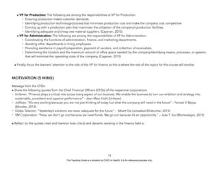 D
E
P
E
D
C
O
P
Y
• VP for Production: The following are among the responsibilities of VP for Production:
- Ensuring production meets customer demands.
- Identifying production technology/process that minimizes production cost and make the company cost competitive.
- Coming up with a production plan that maximizes the utilization of the company’s production facilities.
- Identifying adequate and cheap raw material suppliers. (Cayanan, 2015)
• VP for Administration: The following are among the responsibilities of VP for Administration:
- Coordinating the functions of administration, finance, and marketing departments.
- Assisting other departments in hiring employees.
- Providing assistance in payroll preparation, payment of vendors, and collection of receivables.
- Determining the location and the maximum amount of office space needed by the company.Identifying means, processes, or systems
that will minimize the operating costs of the company. (Cayanan, 2015)
• Finally, focus the learners’ attention to the role of the VP for finance as this is where the rest of the topics for this course will revolve.
MOTIVATION (5 MINS)
Message from the CFOs
• Share the following quotes from the Chief Financial Officers (CFOs) of the respective corporations:
- Unilever: “Finance plays a critical role across every aspect of our business. We enable the business to turn our ambition and strategy into
sustainable, consistent and superior performance” - Jean-Marc Huët (Unilever)
- Jollibee: “It’s very exciting because you are not just thinking of today but what the company will need in the future” - Ysmael V. Baysa
(Morales, 2013)
- Globe Telecom: “Yesterday’s solutions are never adequate for the future” - Albert De Larrazabal (Klobucher, 2015)
- SM Corporation: “Now, we don’t go out because we need funds. We go out because it’s an opportunity.” – Jose T. Sio (Montealegre, 2015)
• Reflect on the quotes cited and mention how critical and dynamic working in the finance field is.
13
This Teaching Guide is a donation by CHED to DepEd. It is for reference purposes only.
 