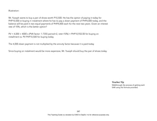 D
E
P
E
D
C
O
P
Y
Illustration:
Mr. Yusoph wants to buy a pair of shoes worth P10,500. He has the option of paying it today for
PHP10,500 or buying in instalment where he has to pay a down payment of PHP4,000 today, and the
balance will be paid in two equal payments of PHP4,000 each for the next two years. Given an interest
rate of 10%, which is the better option?
PV = 4,000 + 4000 x (PVA factor: 1.7355 period=2, rate=10%) = PHP10,932.00 for buying on
installment vs. PV PHP10,500 for buying today.
The 4,000 down payment is not multiplied by the annuity factor because it is paid today.
Since buying on instalment would be more expensive, Mr. Yusoph should buy the pair of shoes today.
247
Teacher Tip
Walkthrough the process of getting each
EAR using the formula provided.
This Teaching Guide is a donation by CHED to DepEd. It is for reference purposes only.
 