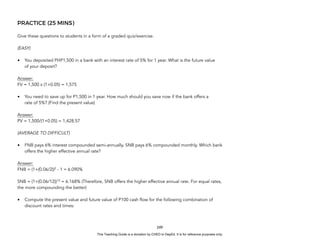 D
E
P
E
D
C
O
P
Y
PRACTICE (25 MINS)
Give these questions to students in a form of a graded quiz/exercise.
(EASY)
• You deposited PHP1,500 in a bank with an interest rate of 5% for 1 year. What is the future value
of your deposit?
Answer:
FV = 1,500 x (1+0.05) = 1,575
• You need to save up for P1,500 in 1 year. How much should you save now if the bank offers a
rate of 5%? (Find the present value)
Answer:
PV = 1,500/(1+0.05) = 1,428.57
(AVERAGE TO DIFFICULT)
• FNB pays 6% interest compounded semi-annually. SNB pays 6% compounded monthly. Which bank
offers the higher effective annual rate?
Answer:
FNB = (1+(0.06/2))2
- 1 = 6.090%
SNB = (1+(0.06/12))12
= 6.168% (Therefore, SNB offers the higher effective annual rate. For equal rates,
the more compounding the better)
• Compute the present value and future value of P100 cash flow for the following combination of
discount rates and times:
249
This Teaching Guide is a donation by CHED to DepEd. It is for reference purposes only.
 