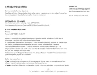 D
E
P
E
D
C
O
P
Y
INTRODUCTION (10 MINS)
Communicate the learning objectives.
Recall the definition of present value, future value, and the importance of the time value of money from
the previous lesson. Have the learners define the terms mentioned.
MOTIVATION (10 MINS)
Ask the learners read the following article: (APPENDIX A)
http://www.abs-cbnnews.com/business/08/19/15/ictsi-raise-450-m-bonds
ICTSI to raise $450-M via bonds
Reuters
Posted at 08/19/2015 10:05 AM
MANILA - Philippines port operator International Container Terminal Services Inc. (ICTSI) said on
Wednesday it is raising $450 million through a bond issue.
In a disclosure to the local stock exchange, ICTSI said its board of directors approved on Tuesday night
the offering of new senior perpetual capital securities through subsidiary Royal Capital BV.
The corporate bonds would yield 5.5 percent per annum and would be guaranteed by ICTSI.
Citigroup Global Markets Ltd, Credit Suisse Securities (Europe) Ltd and Standard Chartered Bank were
the joint lead managers and bookrunners.
ICTSI, owned by the Philippines' third richest man, Enrique Razon, is into 30 terminal concessions and
port development projects in 20 countries.
Define what a bond/loan is.
A loan is money lent at an interest rate for a certain period of time. Loans are normally secured from
different financial institutions, the most common of which, are banks..
A bond is also a form of loan, but can be traded through Philippine Dealing and Exchange (PDEX) System.
256
Teacher Tip
These terms will be relevant in loan/bond
pricing so it is best to recall the definitions
and formulas of present and future value.
Give the learners a copy of the article.
This Teaching Guide is a donation by CHED to DepEd. It is for reference purposes only.
 
