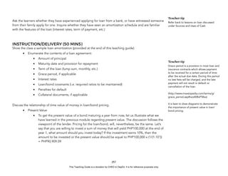 D
E
P
E
D
C
O
P
Y
Ask the learners whether they have experienced applying for loan from a bank, or have witnessed someone
from their family apply for one. Inquire whether they have seen an amortization schedule and are familiar
with the features of the loan (interest rates, term of payment, etc.)
INSTRUCTION/DELIVERY (50 MINS)
Show the class a sample loan amortization (provided at the end of this teaching guide)
• Enumerate the contents of a loan agreement:
• Amount of principal
• Maturity date and provision for repayment
• Term of the loan (lump sum, monthly, etc.)
• Grace period, if applicable
• Interest rates
• Loan/bond covenants (i.e. required ratios to be maintained)
• Penalties for default
• Collateral documents, if applicable
Discuss the relationship of time value of money in loan/bond pricing.
• Present Value
• To get the present value of a bond maturing a year from now, let us illustrate what we
have learned in the previous module regarding present value. The discussion follows the
viewpoint of the lender. Pricing for the loan/bond, will, nevertheless, be the same. Let’s
say that you are willing to invest a sum of money that will yield PHP100,000 at the end of
year 1, what amount should you invest today? If the investment earns 10%, then the
amount to be invested or the present value should be equal to PHP100,000 x (1/(1.101
))
= PHP90,909.09
257
Teacher tip
Refer back to lessons on loan discussed
under Sources and Uses of Cash
Teacher tip
Grace period is a provision in most loan and
insurance contracts which allows payment
to be received for a certain period of time
after the actual due date. During this period
no late fees will be charged, and the late
payment will not result in default or
cancellation of the loan.
(http://www.investopedia.com/terms/g/
grace_period.asp#ixzz408xF58xx)
It is best to draw diagrams to demonstrate
the importance of present value in loan/
bond pricing.
This Teaching Guide is a donation by CHED to DepEd. It is for reference purposes only.
 