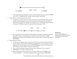D
E
P
E
D
C
O
P
Y
• If this amount will be received in 2 years, then the present value is equal to P100,000
x (1/(1.10)2
) = P82,644.63. We may also use the present value table.
• Present Value of interest payments (annuities)
• In addition to receiving the face value at maturity, the investor/lender also receives
periodic interest payments over the life of the bond. These periodic payments, as
mentioned in the previous module, are called annuities. To illustrate, assume that you
will receive P10,000 annually for 3 years and the interest rate is 10%.
• From the table (or by using the formula provided in the earlier module), we get that
the present value of annuity factor for 3 periods using 10% interest is 2.4869.
Multiplying this factor by PHP10,000 provides a present value of interest payments of
PHP24,868.6.
• Present Value of a bond
• To calculate the present value or the price of a bond, we need to combine both the
present values of the face value and the annuity payments. In our previous example,
suppose that a bond with face value of PHP100,000 pays interest of 10% annually
and matures in 3 years. What is the price of the bond?
• First, we find the present value of the face value of the bond. That is equal to
PHP100,000 x (1/(1.10)3
) = PHP75,131.40.
• Next we compute for the present value of annuity payments of P10,000 annual
interest (100,000 x .1). This was computed earlier in our example, PHP24,868.6.
258
Teacher tip
Take note of the frequency of
compounding. It matters for both the
interest payments and face value
discounting.
This Teaching Guide is a donation by CHED to DepEd. It is for reference purposes only.
 
