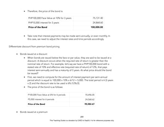 D
E
P
E
D
C
O
P
Y
• Therefore, the price of the bond is:
• Take note that interest payments may be made semi-annually, or even monthly. In
this case, we need to adjust the interest rates and time periods accordingly.
Differentiate discount from premium bond pricing.
• Bonds issued at a discount
• When bonds are issued below the face or par value, they are said to be issued at a
discount. A discount occurs when the required rate of return is greater than the
nominal rate of return. For example, let’s say we have a PHP100,000 bond with a
stated rate of 10% and effective rate (required rate of return) of 12%, that pays
interest semi-annually and has a maturity of 3 years. At what price should the bond
be issued?
• First, we need to compute for the amount of interest payment per semi-annual
period which is equal to 100,000 x 10% x 6/12 = 5,000. The total period is 6 (3 years
x 2) and the discount rate to be used is 6% (12%/2).
• The price of the bond is as follows:
• Bonds issued at a premium
259
PHP100,000 Face Value at 10% for 3 years 75,131.40
PHP10,000 interest for 3 years 24,868.60
Price of the Bond 100,000.00
P100,000 Face Value at 6% for 6 periods 70,496.05
P5,000 interest for 6 periods 24,568.62
Price of the Bond 95,082.67
This Teaching Guide is a donation by CHED to DepEd. It is for reference purposes only.
 
