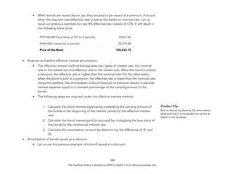 D
E
P
E
D
C
O
P
Y
• When bonds are issued above par, they are said to be issued at a premium. It occurs
when the required rate (effective rate) is below the stated or nominal rate. Let us
recall our previous example but use 8% effective rate instead of 12%. It will result in
the following bond price:
• Illustrate and define effective interest amortization.
• The effective interest method distinguishes two types of interest rate, the nominal
rate or the stated rate and effective rate or the market rate. When the bond is sold at
a discount, the effective rate is higher than the nominal rate. On the other hand,
when the bond is sold at a premium, the effective rate is lower than the nominal rate.
Using this method, the amortization of bond discount or premium results in periodic
interest expense equal to a constant percentage of the carrying amount of the
bonds.
• The following steps are required under the effective interest method.
1. Calculate the bond interest expense by multiplying the carrying amount of
the bonds at the beginning of the interest period by the effective interest
rate.
2. Calculate the bond interest paid (or accrued) by multiplying the face value of
the bonds by the contractual interest rate.
3. Calculate the amortization amount by determining the difference of (1) and
(2).
• Amortization of bonds issued at a discount
• Let us use the previous example of a bond issued at a discount.
260
PHP100,000 Face Value at 4% for 6 periods 79,031.45
PHP5,000 interest for 6 periods 26,210.68
Price of the Bond 105,242.13
Teacher Tip:
Best to discuss by showing the amortization
table and how it is computed line by line as
stated in the tip below.
This Teaching Guide is a donation by CHED to DepEd. It is for reference purposes only.
 