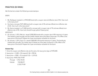 D
E
P
E
D
C
O
P
Y
PRACTICE (30 MINS)
Ask the learners answer the following as exercises/quiz.
(EASY)
1. Ms. Rodriguez invested in a PHP2,000 bond with a coupon rate and effective rate of 5%. How much
is the issue price?
2. You have a one year PHP1,000 bond with a coupon rate of 5% and was offered at an effective rate
of 6%. How much is the issue price?
3. Mr. Garcia invested in a P1,000 bond for one year with a coupon rate of 7% and was offered at an
effective rate of 5%. How much should he pay upfront? (Issue price)
(DIFFICULT)
4. On January 1, 2015, Mac Inc. issued 3,000,000 bonds with a coupon rate of 8% maturing in 4 years.
The interest is paid annually, and the market interest rate at the date of issue was 11%. What is the
issue price of the bond? Prepare the 4 year amortization schedule for the bond.
5. On January 1, 2014, Sonic Co. issued 4,000,000 12% bonds maturing in 5 years. The bonds pay
interest semi-annually. The market rate of interest as of the date of issuance is 10%. What is the
issue price of the bond? Prepare the 5 year amortization schedule for the bond.
Answer Key:
1. Since the coupon and effective rate are the same, the issue price stays at PHP2,000.
2. Issue price = (1,000 + 50 coupon)/1.06 = 990.56
3. Issue price = (1000 + 70 coupon)/1.05 = 1,019.05
4. Issue price: PHP2,720,779.89
Principal 1,976,192.92
Interest 744,586.97
2,720,779.89
263
This Teaching Guide is a donation by CHED to DepEd. It is for reference purposes only.
 